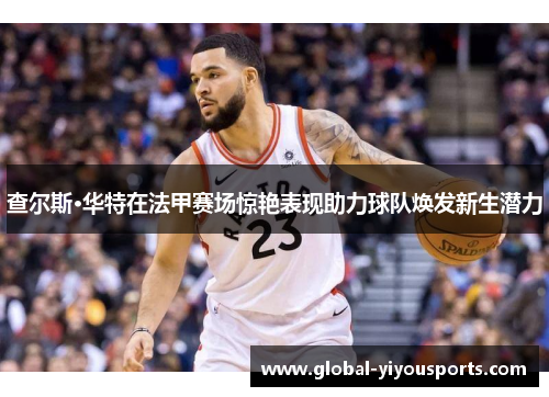 查尔斯·华特在法甲赛场惊艳表现助力球队焕发新生潜力