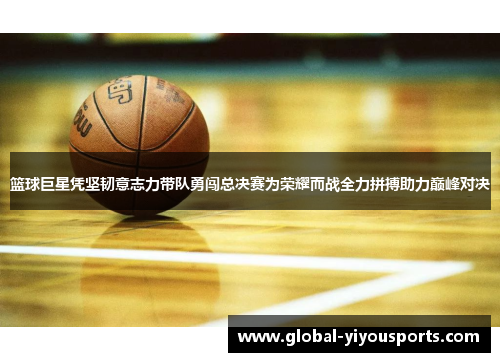 篮球巨星凭坚韧意志力带队勇闯总决赛为荣耀而战全力拼搏助力巅峰对决