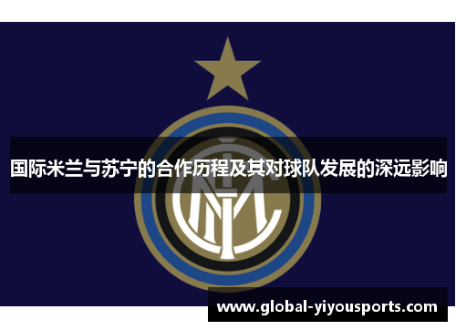 国际米兰与苏宁的合作历程及其对球队发展的深远影响