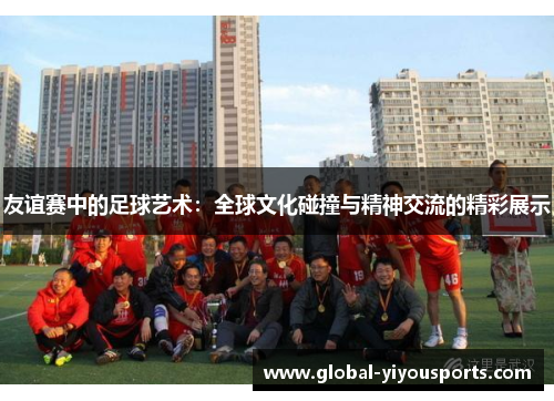 友谊赛中的足球艺术：全球文化碰撞与精神交流的精彩展示