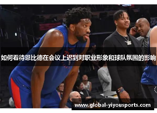 如何看待恩比德在会议上迟到对职业形象和球队氛围的影响